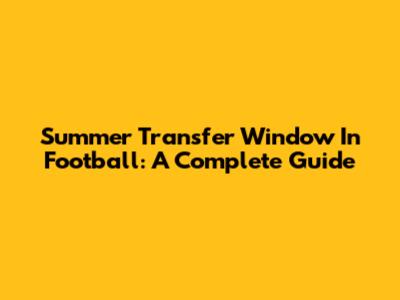Summer Transfer Window In Football: A Complete Guide