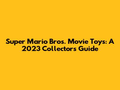 Super Mario Bros. Movie Toys: A 2023 Collector's Guide