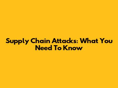 Supply Chain Attacks: What You Need To Know