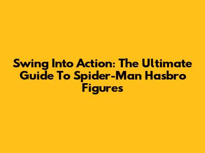 Swing Into Action: The Ultimate Guide To Spider-Man Hasbro Figures