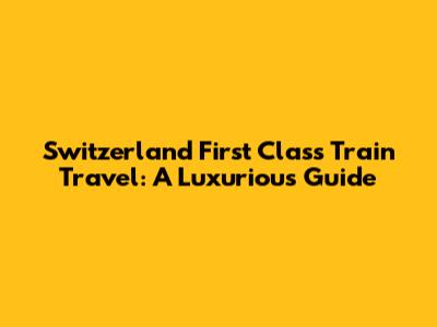 Switzerland First Class Train Travel: A Luxurious Guide