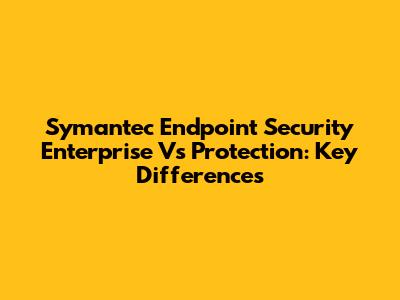 Symantec Endpoint Security Enterprise Vs Protection: Key Differences