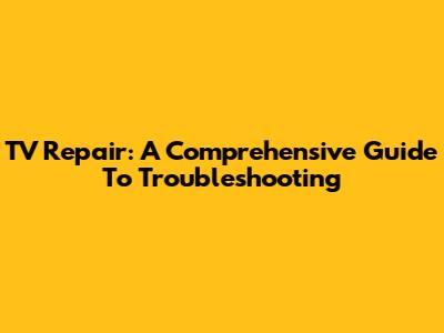 TV Repair: A Comprehensive Guide To Troubleshooting