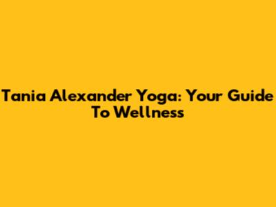 Tania Alexander Yoga: Your Guide To Wellness