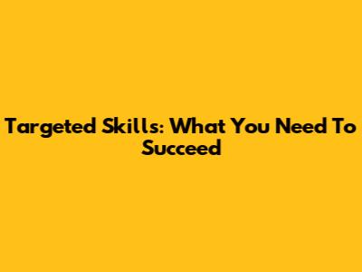 Targeted Skills: What You Need To Succeed