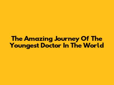 The Amazing Journey Of The Youngest Doctor In The World