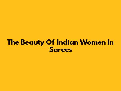 The Beauty Of Indian Women In Sarees