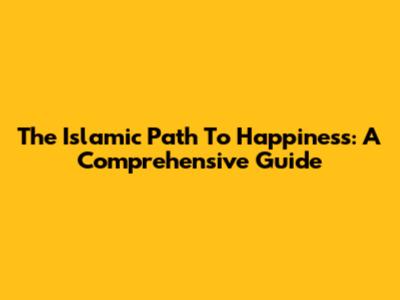 The Islamic Path To Happiness: A Comprehensive Guide