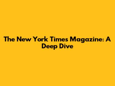 The New York Times Magazine: A Deep Dive