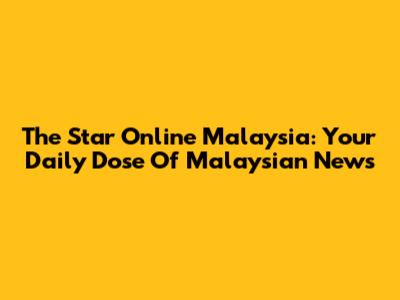 The Star Online Malaysia: Your Daily Dose Of Malaysian News