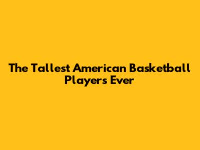 The Tallest American Basketball Players Ever