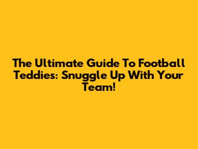 The Ultimate Guide To Football Teddies: Snuggle Up With Your Team!