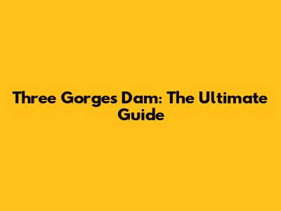 Three Gorges Dam: The Ultimate Guide