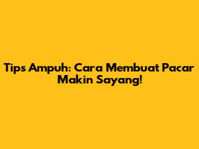Tips Ampuh: Cara Membuat Pacar Makin Sayang!