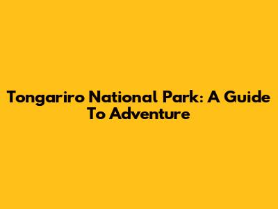 Tongariro National Park: A Guide To Adventure