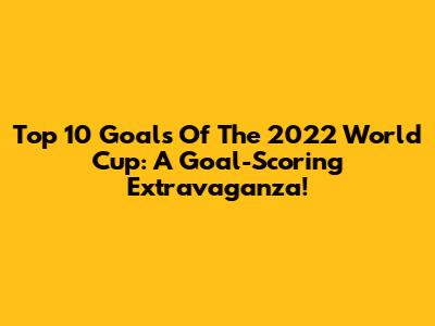 Top 10 Goals Of The 2022 World Cup: A Goal-Scoring Extravaganza!