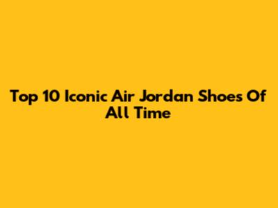 Top 10 Iconic Air Jordan Shoes Of All Time