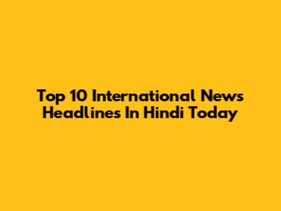 Top 10 International News Headlines In Hindi Today