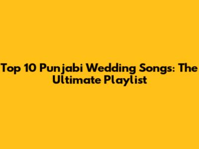 Top 10 Punjabi Wedding Songs: The Ultimate Playlist