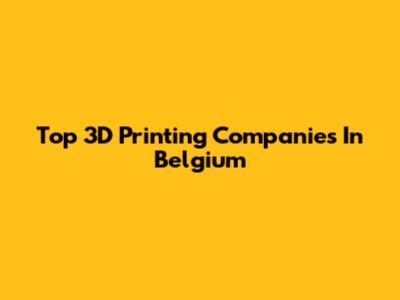 Top 3D Printing Companies In Belgium