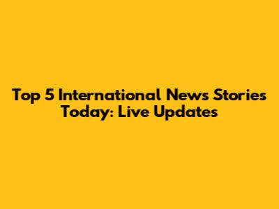 Top 5 International News Stories Today: Live Updates