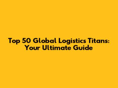 Top 50 Global Logistics Titans: Your Ultimate Guide