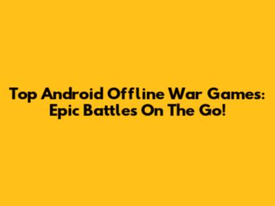 Top Android Offline War Games: Epic Battles On The Go!