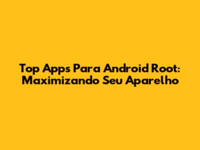 Top Apps Para Android Root: Maximizando Seu Aparelho