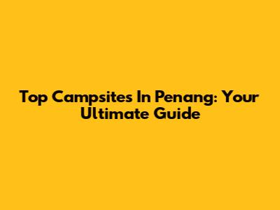 Top Campsites In Penang: Your Ultimate Guide