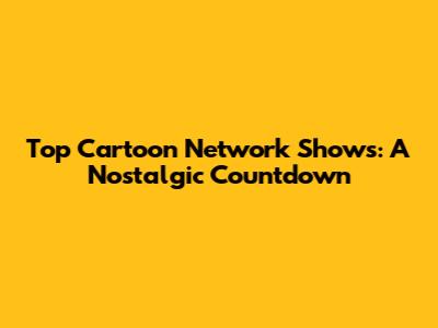 Top Cartoon Network Shows: A Nostalgic Countdown