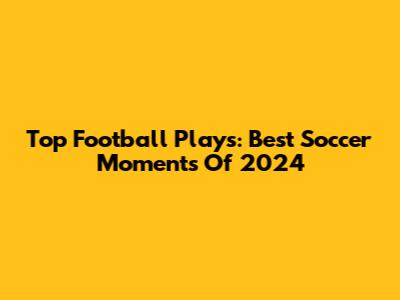 Top Football Plays: Best Soccer Moments Of 2024