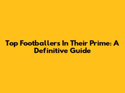 Top Footballers In Their Prime: A Definitive Guide