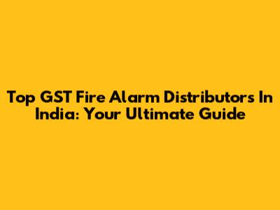 Top GST Fire Alarm Distributors In India: Your Ultimate Guide
