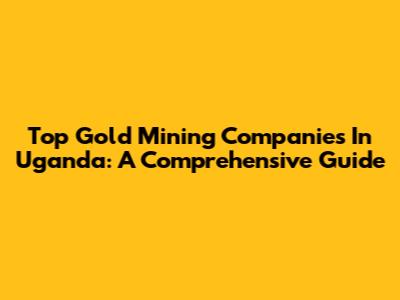 Top Gold Mining Companies In Uganda: A Comprehensive Guide