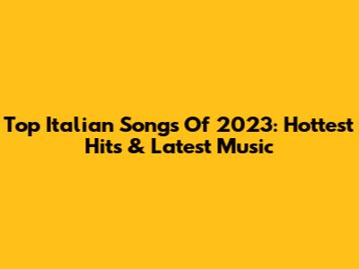 Top Italian Songs Of 2023: Hottest Hits & Latest Music