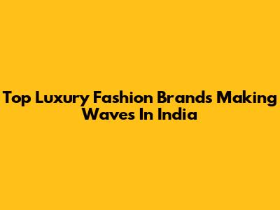 Top Luxury Fashion Brands Making Waves In India