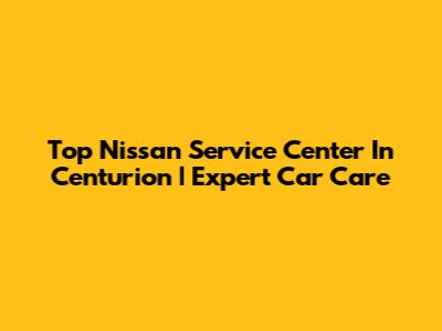 Top Nissan Service Center In Centurion | Expert Car Care