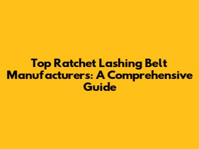 Top Ratchet Lashing Belt Manufacturers: A Comprehensive Guide