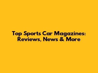 Top Sports Car Magazines: Reviews, News & More