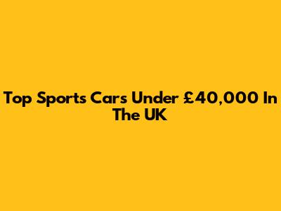 Top Sports Cars Under £40,000 In The UK