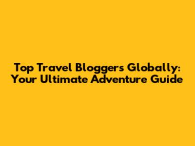 Top Travel Bloggers Globally: Your Ultimate Adventure Guide