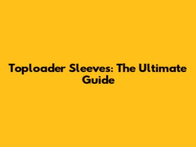 Toploader Sleeves: The Ultimate Guide