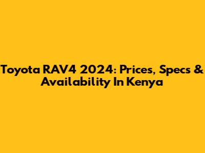 Toyota RAV4 2024: Prices, Specs & Availability In Kenya