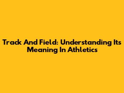 Track And Field: Understanding Its Meaning In Athletics