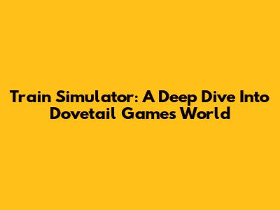 Train Simulator: A Deep Dive Into Dovetail Games' World