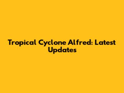 Tropical Cyclone Alfred: Latest Updates