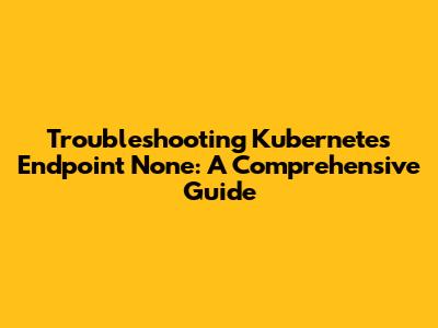 Troubleshooting Kubernetes Endpoint None: A Comprehensive Guide