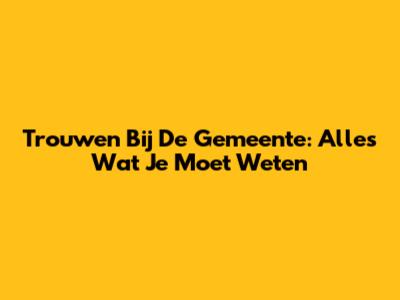 Trouwen Bij De Gemeente: Alles Wat Je Moet Weten