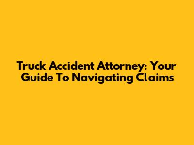 Truck Accident Attorney: Your Guide To Navigating Claims