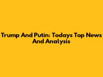 Trump And Putin: Today's Top News And Analysis